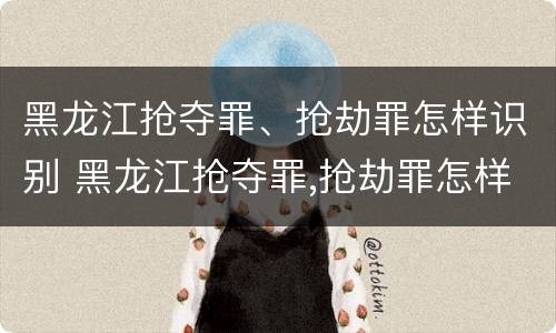 黑龙江抢夺罪、抢劫罪怎样识别 黑龙江抢夺罪,抢劫罪怎样识别的