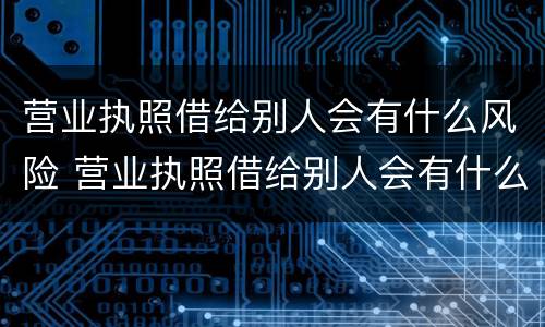 营业执照借给别人会有什么风险 营业执照借给别人会有什么风险呢