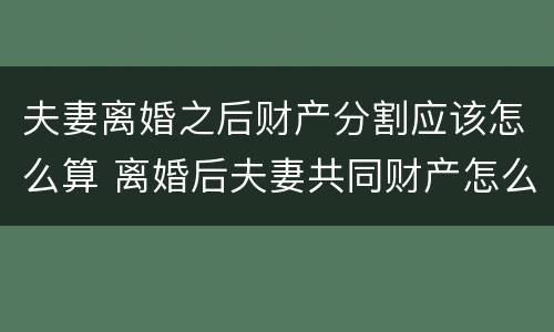 夫妻离婚之后财产分割应该怎么算 离婚后夫妻共同财产怎么分割