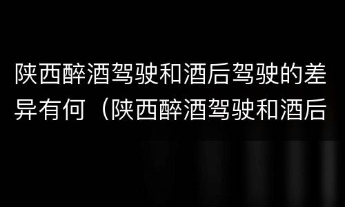 陕西醉酒驾驶和酒后驾驶的差异有何（陕西醉酒驾驶和酒后驾驶的差异有何特点）