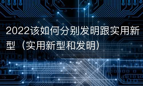 2022该如何分别发明跟实用新型（实用新型和发明）