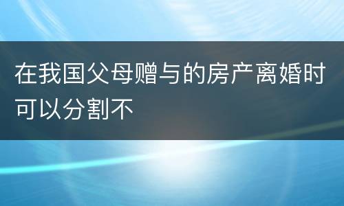 在我国父母赠与的房产离婚时可以分割不