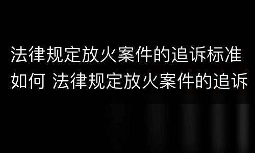 法律规定放火案件的追诉标准如何 法律规定放火案件的追诉标准如何制定