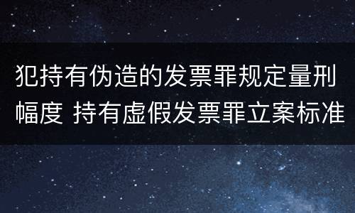 犯持有伪造的发票罪规定量刑幅度 持有虚假发票罪立案标准
