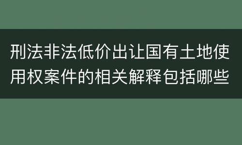刑法非法低价出让国有土地使用权案件的相关解释包括哪些主要规定