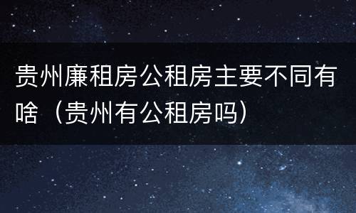 贵州廉租房公租房主要不同有啥（贵州有公租房吗）