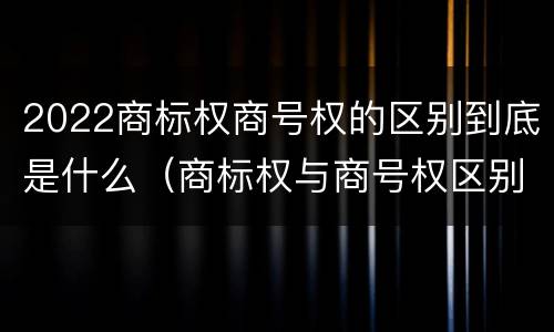 2022商标权商号权的区别到底是什么（商标权与商号权区别）