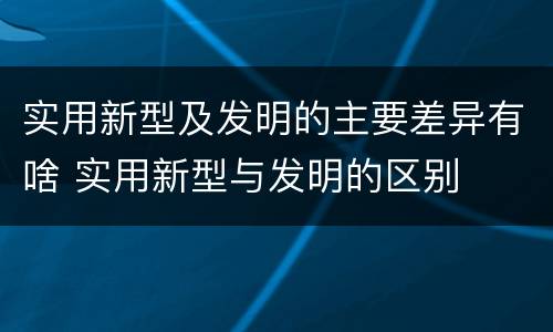 实用新型及发明的主要差异有啥 实用新型与发明的区别