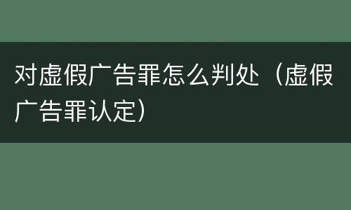 对虚假广告罪怎么判处（虚假广告罪认定）