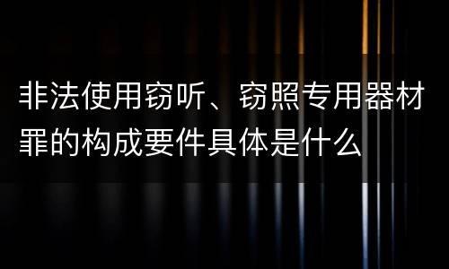 非法使用窃听、窃照专用器材罪的构成要件具体是什么
