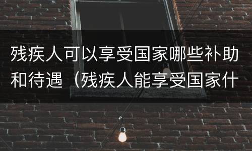 残疾人可以享受国家哪些补助和待遇(残疾人能享受国家什么政策)