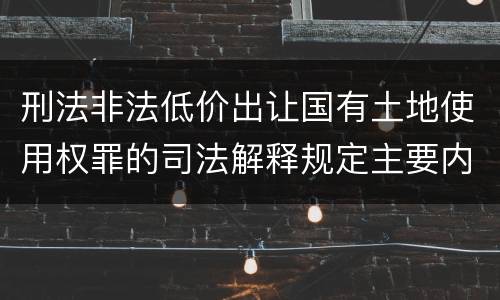 刑法非法低价出让国有土地使用权罪的司法解释规定主要内容有哪些