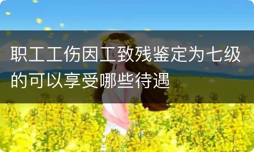 职工工伤因工致残鉴定为七级的可以享受哪些待遇