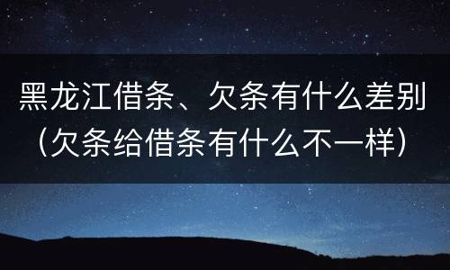 黑龙江借条、欠条有什么差别（欠条给借条有什么不一样）