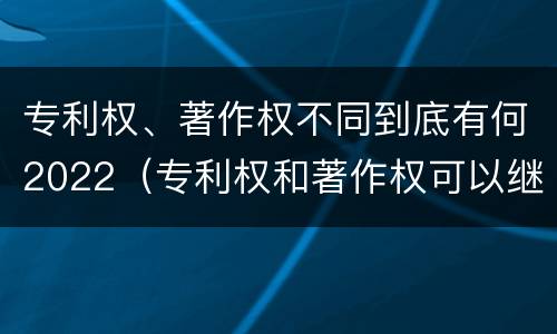 专利权、著作权不同到底有何2022（专利权和著作权可以继承吗）