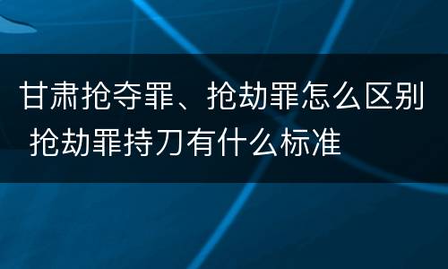 甘肃抢夺罪、抢劫罪怎么区别 抢劫罪持刀有什么标准