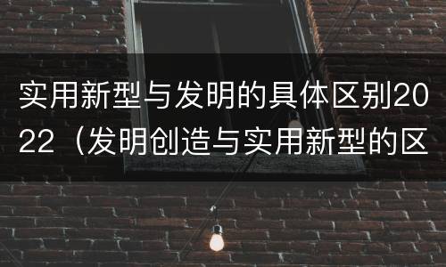 实用新型与发明的具体区别2022（发明创造与实用新型的区别）