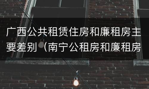 广西公共租赁住房和廉租房主要差别（南宁公租房和廉租房）