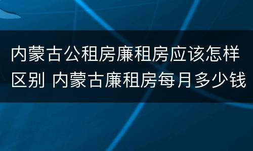 内蒙古公租房廉租房应该怎样区别 内蒙古廉租房每月多少钱