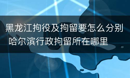 黑龙江拘役及拘留要怎么分别 哈尔滨行政拘留所在哪里