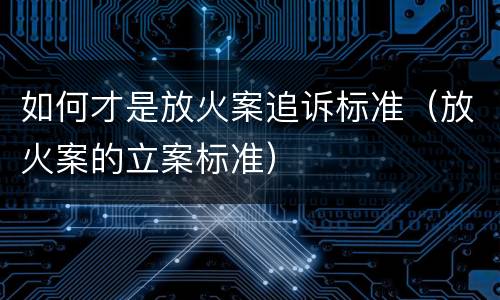如何才是放火案追诉标准（放火案的立案标准）