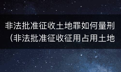 非法批准征收土地罪如何量刑（非法批准征收征用占用土地罪）