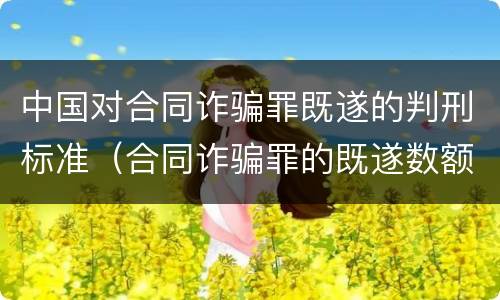 中国对合同诈骗罪既遂的判刑标准（合同诈骗罪的既遂数额）