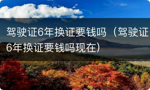 驾驶证6年换证要钱吗（驾驶证6年换证要钱吗现在）