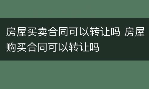 房屋买卖合同可以转让吗 房屋购买合同可以转让吗