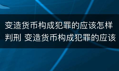 变造货币构成犯罪的应该怎样判刑 变造货币构成犯罪的应该怎样判刑呢
