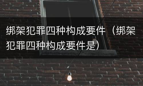 绑架犯罪四种构成要件（绑架犯罪四种构成要件是）