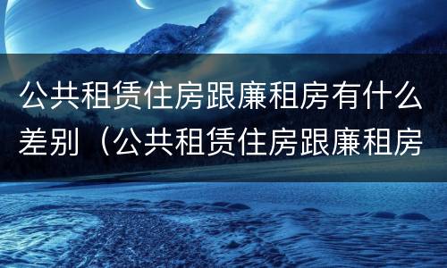 公共租赁住房跟廉租房有什么差别（公共租赁住房跟廉租房有什么差别嘛）