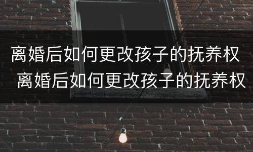 离婚后如何更改孩子的抚养权 离婚后如何更改孩子的抚养权问题