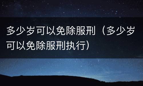 多少岁可以免除服刑（多少岁可以免除服刑执行）
