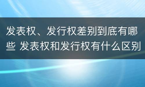 发表权、发行权差别到底有哪些 发表权和发行权有什么区别