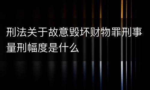 刑法关于故意毁坏财物罪刑事量刑幅度是什么