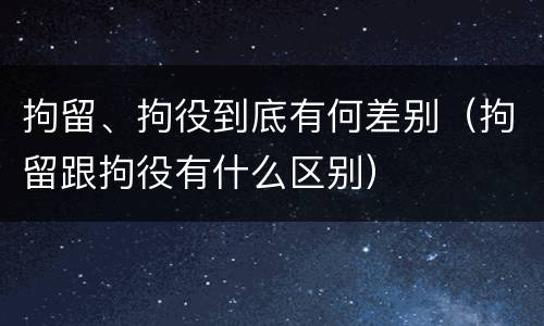 拘留、拘役到底有何差别（拘留跟拘役有什么区别）