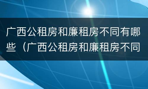 广西公租房和廉租房不同有哪些（广西公租房和廉租房不同有哪些条件）
