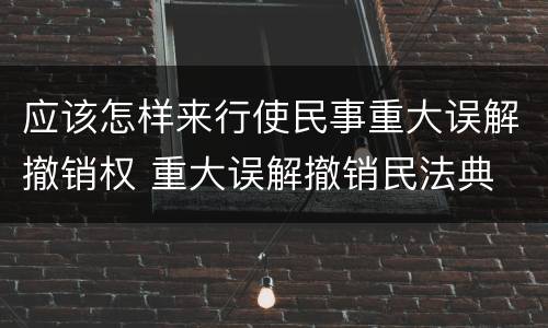 应该怎样来行使民事重大误解撤销权 重大误解撤销民法典