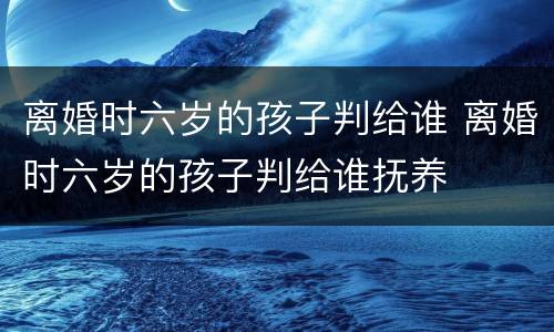 离婚时六岁的孩子判给谁 离婚时六岁的孩子判给谁抚养
