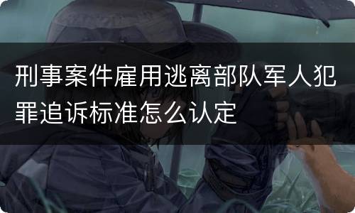 刑事案件雇用逃离部队军人犯罪追诉标准怎么认定