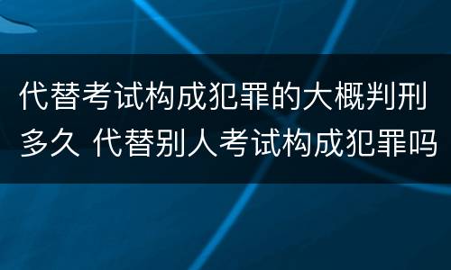代替考试构成犯罪的大概判刑多久 代替别人考试构成犯罪吗