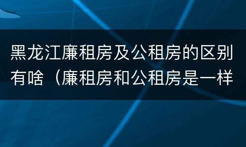 黑龙江廉租房及公租房的区别有啥（廉租房和公租房是一样的吗）