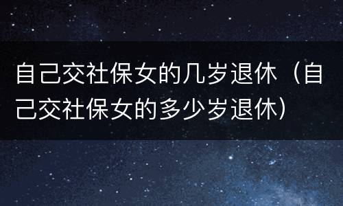 自己交社保女的几岁退休（自己交社保女的多少岁退休）