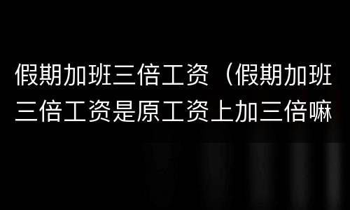 假期加班三倍工资（假期加班三倍工资是原工资上加三倍嘛还是加二倍）