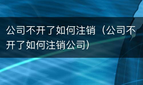 公司不开了如何注销（公司不开了如何注销公司）
