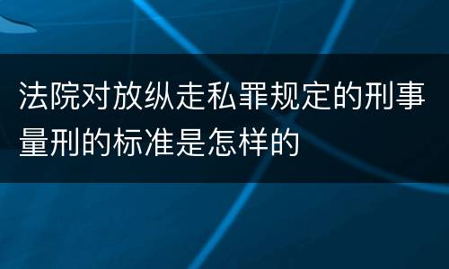 法院对放纵走私罪规定的刑事量刑的标准是怎样的