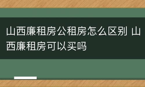 山西廉租房公租房怎么区别 山西廉租房可以买吗
