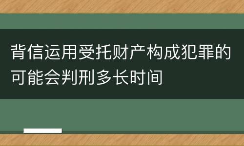背信运用受托财产构成犯罪的可能会判刑多长时间