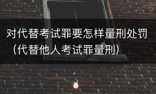 对代替考试罪要怎样量刑处罚（代替他人考试罪量刑）